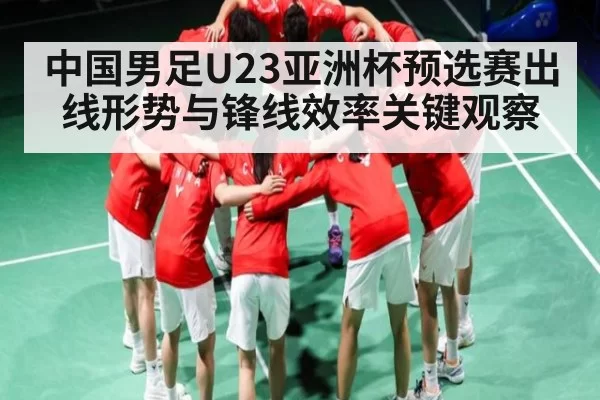 中国男足U23亚洲杯预选赛出线形势与锋线效率关键观察
