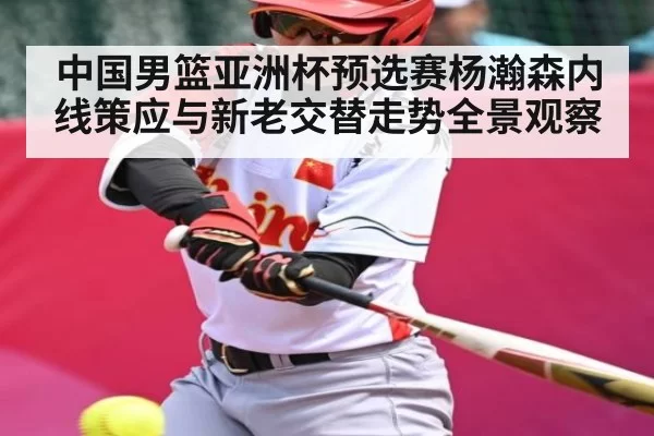 中国男篮亚洲杯预选赛杨瀚森内线策应与新老交替走势全景观察