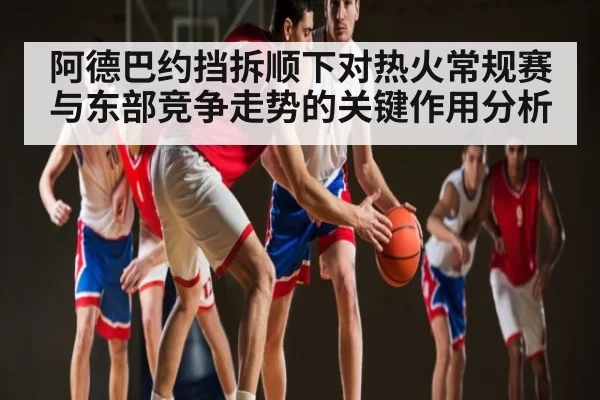 阿德巴约挡拆顺下对热火常规赛与东部竞争走势的关键作用分析